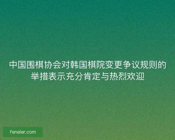 中国围棋协会对韩国棋院变更争议规则的举措表示充分肯定与热烈欢迎