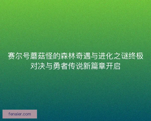 赛尔号蘑菇怪的森林奇遇与进化之谜终极对决与勇者传说新篇章开启